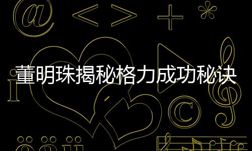 董明珠揭秘格力成功秘訣，廣告節(jié)約十幾億的智慧決策之道