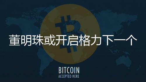 董明珠或開啟格力下一個(gè)三年任期，展望與期待