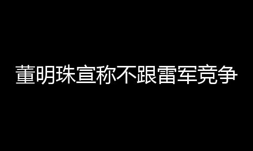 董明珠宣稱(chēng)不跟雷軍競(jìng)爭(zhēng)，聚焦自身發(fā)展，共創(chuàng)行業(yè)新篇章