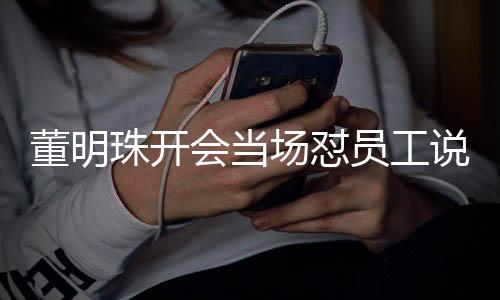董明珠開會當(dāng)場懟員工說廢話，領(lǐng)導(dǎo)力與有效溝通的碰撞