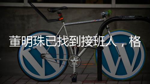 董明珠已找到接班人，格力電器未來展望