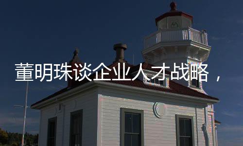 董明珠談企業(yè)人才戰(zhàn)略，挖人行為無異于小偷行徑