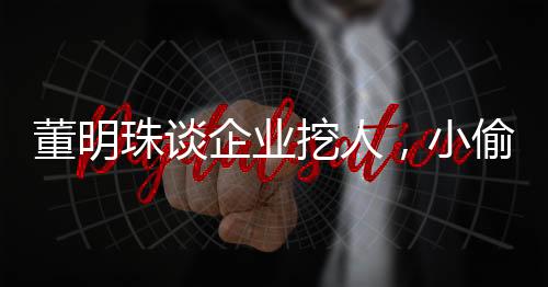 董明珠談企業(yè)挖人，小偷行為，不值得鼓勵與提倡