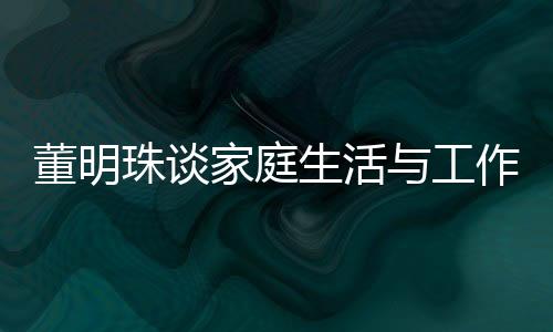 董明珠談家庭生活與工作界限，不太喜歡員工到家里