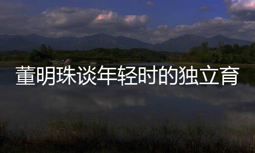 董明珠談年輕時(shí)的獨(dú)立育兒觀，不靠父母，自己帶娃