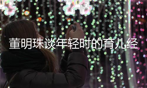 董明珠談年輕時的育兒經歷，獨立自主，不依賴父母