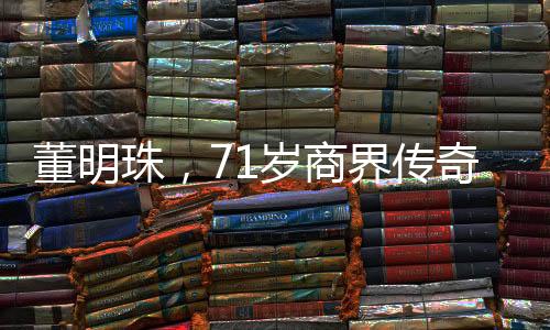 董明珠，71歲商界傳奇，再續(xù)三年輝煌