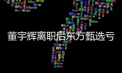 董宇輝離職后東方甄選虧損近億元，業(yè)界震驚！