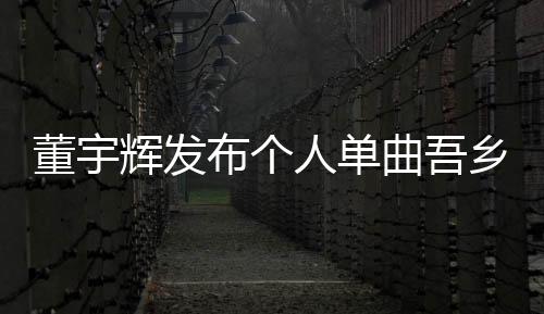 董宇輝發(fā)布個(gè)人單曲吾鄉(xiāng)，音樂(lè)之旅再掀波瀾