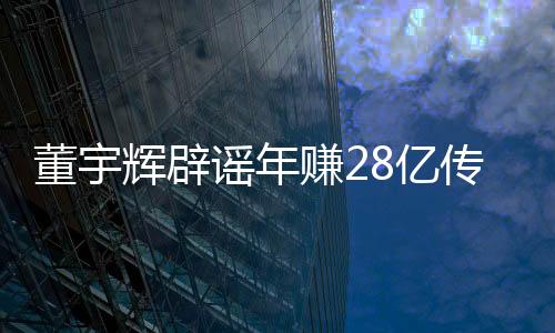 董宇輝辟謠年賺28億傳聞，真實(shí)背后的故事揭秘