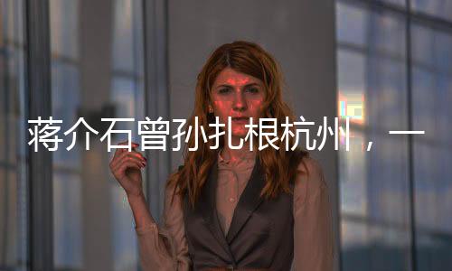 蔣介石曾孫扎根杭州，一個跨越歷史的傳承故事