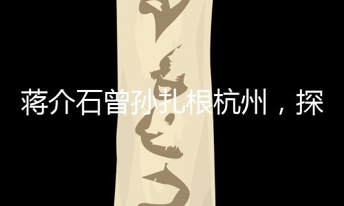 蔣介石曾孫扎根杭州，探尋新的歷史篇章與未來篇章交融之處
