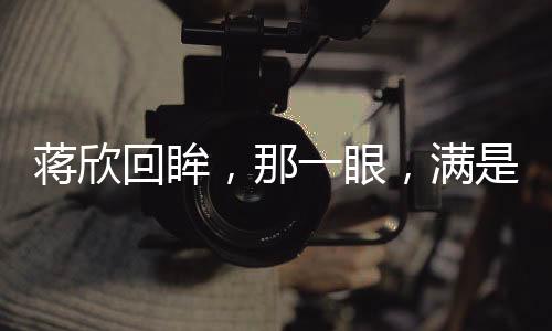 蔣欣回眸，那一眼，滿是不舍的眷戀與情感波動（文）