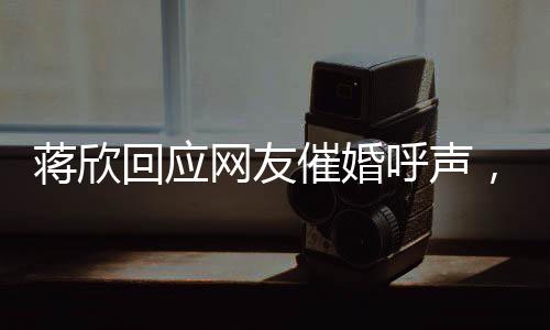蔣欣回應網(wǎng)友催婚呼聲，在線互動引熱議
