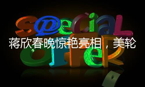 蔣欣春晚驚艷亮相，美輪美奐如畫中人