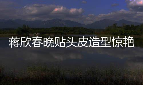 蔣欣春晚貼頭皮造型驚艷全場(chǎng)，一線明星春晚造型解析