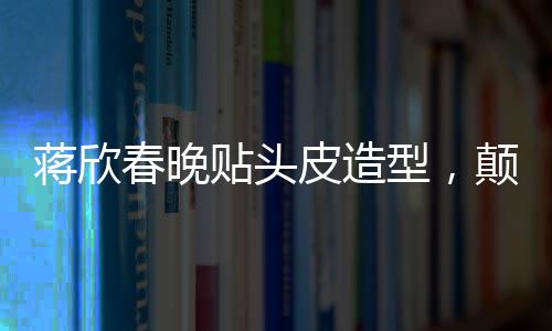 蔣欣春晚貼頭皮造型，顛覆傳統(tǒng)審美，展現(xiàn)時尚新風(fēng)尚