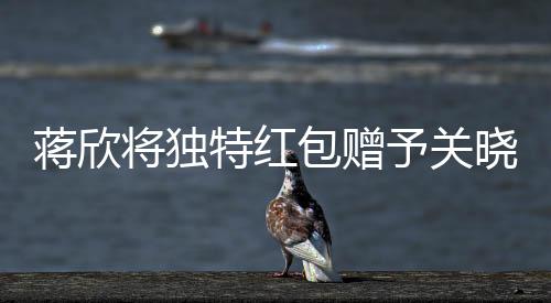 蔣欣將獨(dú)特紅包贈(zèng)予關(guān)曉彤，真摯友情閃耀瞬間