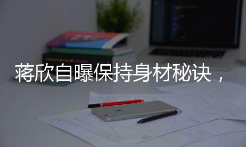 蔣欣自曝保持身材秘訣，健康飲食與堅(jiān)持鍛煉缺一不可
