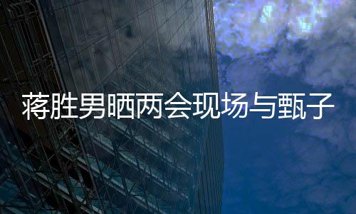 蔣勝男曬兩會(huì)現(xiàn)場(chǎng)與甄子丹同框照，跨界交流展現(xiàn)文化影響力