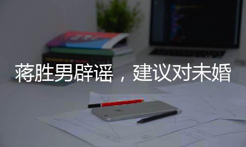 蔣勝男辟謠，建議對(duì)未婚男性停發(fā)工資系謠言