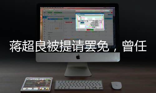 蔣超良被提請(qǐng)罷免，曾任湖北省委書記