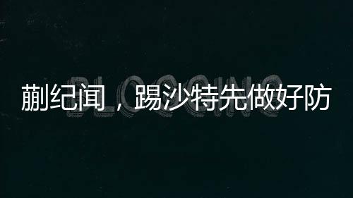 蒯紀聞，踢沙特先做好防守——備戰(zhàn)策略與前瞻