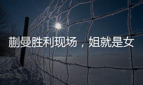 蒯曼勝利現(xiàn)場，姐就是女王，激發(fā)人心的輝煌時刻