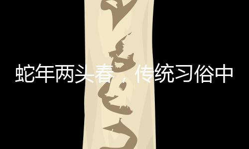 蛇年兩頭春，傳統(tǒng)習俗中的躲春現(xiàn)象解讀