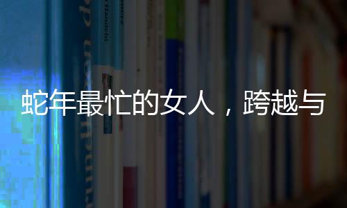 蛇年最忙的女人，跨越與挑戰(zhàn)的無盡力量