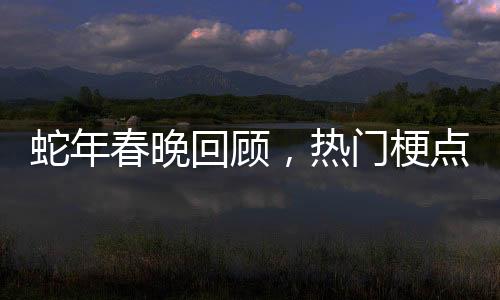 蛇年春晚回顧，熱門梗點引發(fā)全網(wǎng)熱議