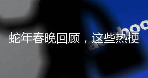蛇年春晚回顧，這些熱梗火上熱搜