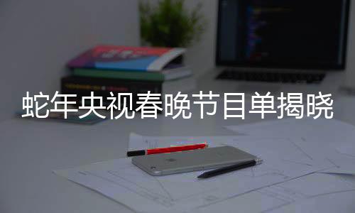 蛇年央視春晚節(jié)目單揭曉，盛宴再度呈現(xiàn)