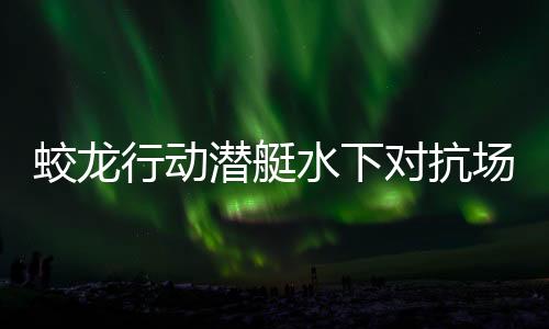 蛟龍行動(dòng)潛艇水下對(duì)抗場面超燃，引爆視覺盛宴