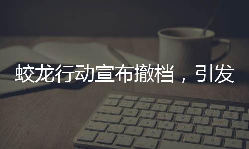 蛟龍行動宣布撤檔，引發(fā)業(yè)界關(guān)注