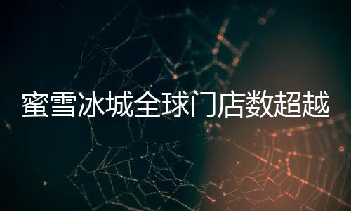 蜜雪冰城全球門店數(shù)超越麥當勞，書寫新的連鎖傳奇