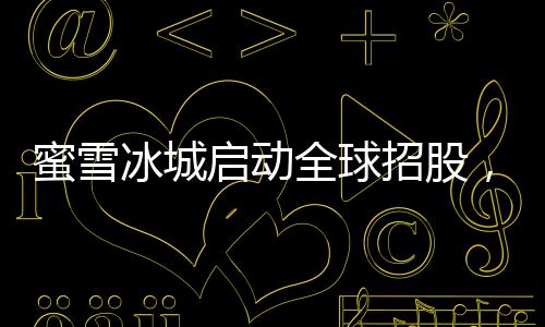 蜜雪冰城啟動(dòng)全球招股，掀開(kāi)連鎖加盟品牌全新篇章