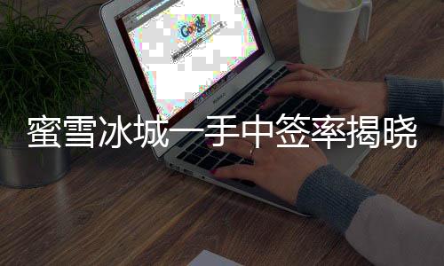 蜜雪冰城一手中簽率揭曉，僅有8%，成功中簽者率先品嘗夏日甜蜜新體驗