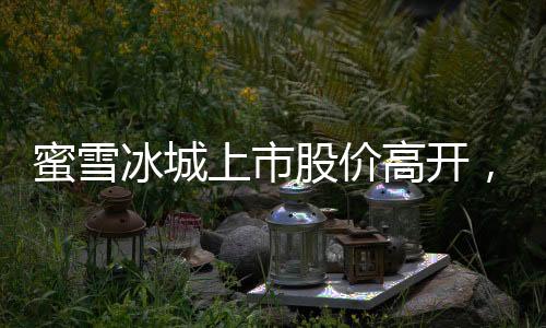 蜜雪冰城上市股價(jià)高開，漲幅超過29%