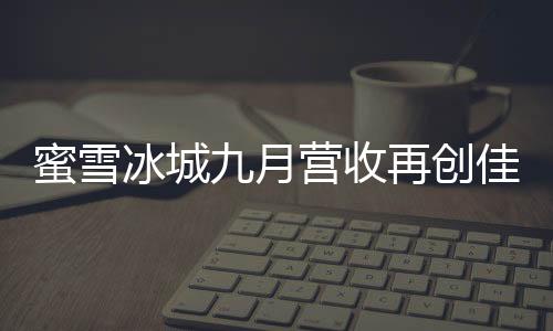 蜜雪冰城九月營收再創(chuàng)佳績，賺取35億，展現(xiàn)強(qiáng)勁增長勢頭