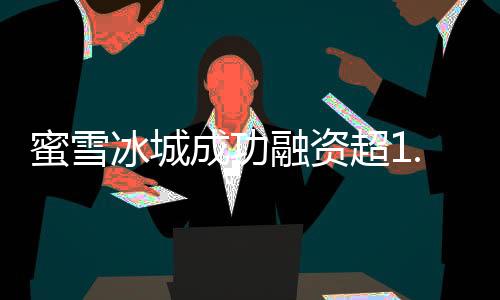 蜜雪冰城成功融資超1.77萬億，展現(xiàn)全新商業(yè)格局