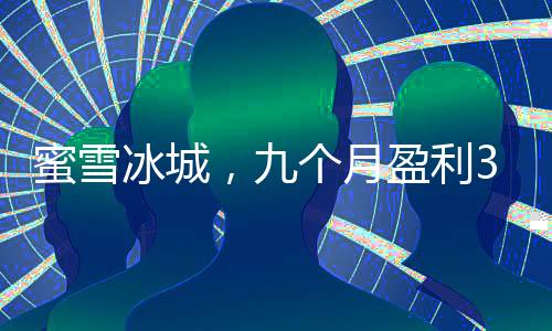 蜜雪冰城，九個月盈利35億的冰爽奇跡