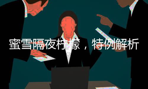 蜜雪隔夜檸檬，特例解析與消費(fèi)警示
