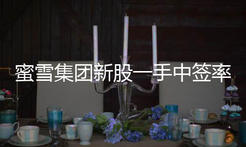 蜜雪集團(tuán)新股一手中簽率揭曉，8%，投資者熱情持續(xù)高漲