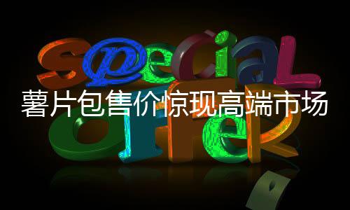 薯片包售價驚現(xiàn)高端市場，售價高達(dá)7100元！