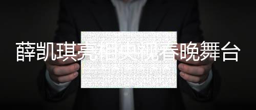薛凱琪亮相央視春晚舞臺(tái)，驚艷演繹助其一舉出圈