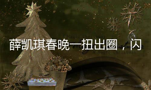 薛凱琪春晚一扭出圈，閃耀舞臺(tái)，成流量新寵