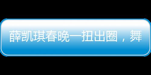薛凱琪春晚一扭出圈，舞臺魅力引爆全網(wǎng)熱議