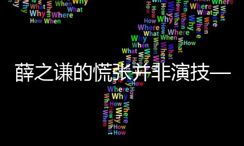 薛之謙的慌張并非演技——一個(gè)獨(dú)特的觀察視角
