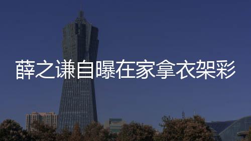薛之謙自曝在家拿衣架彩排，獨特排練方式展現(xiàn)無限創(chuàng)意